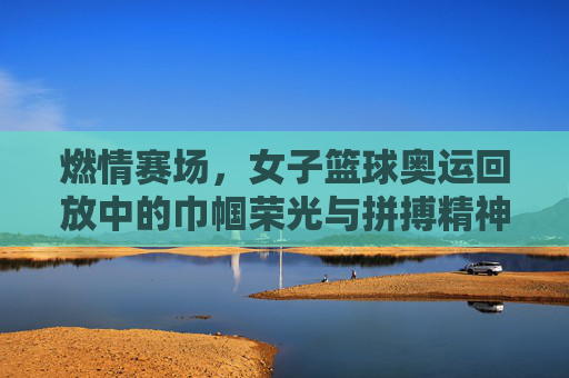 燃情赛场,女子篮球奥运回放中的巾帼荣光与拼搏精神,燃情赛场,女子篮球奥运回放中的巾帼荣光与拼搏精神
