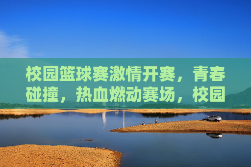校园篮球赛激情开赛，青春碰撞，热血燃动赛场，校园篮球赛激情开赛，青春碰撞，热血燃动赛场