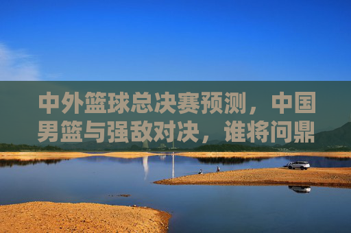 中外篮球总决赛预测，中国男篮与强敌对决，谁将问鼎？——从阵容深度到战术博弈的深度解析