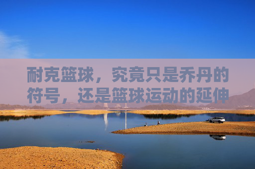 耐克篮球,究竟只是乔丹的符号,还是篮球运动的延伸?