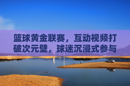 篮球黄金联赛,互动视频打破次元壁,球迷沉浸式参与赛事全流程