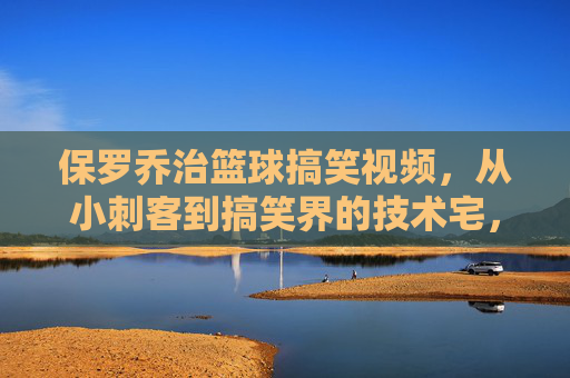 保罗乔治篮球搞笑视频,从小刺客到搞笑界的技术宅,那些笑到拍桌的扣篮与意外