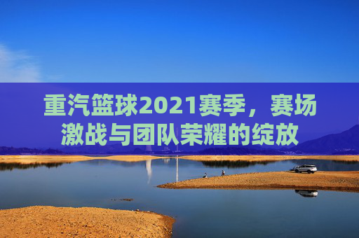 重汽篮球2021赛季，赛场激战与团队荣耀的绽放