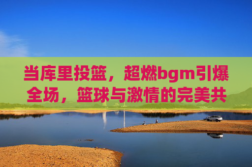当库里投篮，超燃bgm引爆全场，篮球与激情的完美共鸣，当库里投篮，超燃bgm引爆全场，篮球与激情的完美共鸣