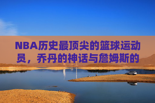 NBA历史最顶尖的篮球运动员，乔丹的神话与詹姆斯的王朝——谁才是篮球最厉害的人？
