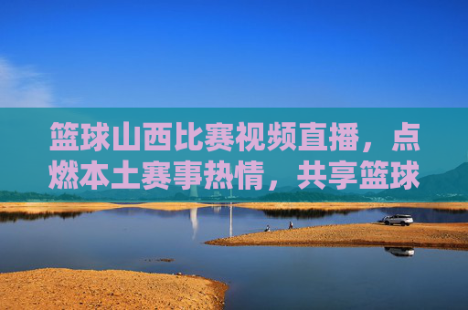 篮球山西比赛视频直播,点燃本土赛事热情,共享篮球魅力盛宴,篮球山西比赛视频直播,点燃本土赛事热情,共享篮球魅力盛宴