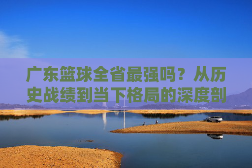 广东篮球全省最强吗？从历史战绩到当下格局的深度剖析，广东篮球是否为全省最强？从历史战绩到当下格局的深度剖析