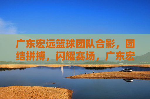 广东宏远篮球团队合影,团结拼搏,闪耀赛场,广东宏远篮球团队合影,团结拼搏,闪耀赛场