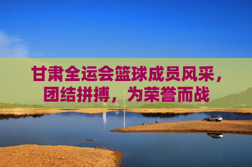 甘肃全运会篮球成员风采，团结拼搏，为荣誉而战
