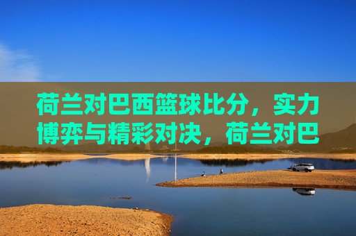 荷兰对巴西篮球比分，实力博弈与精彩对决，荷兰对巴西篮球，实力博弈与精彩对决