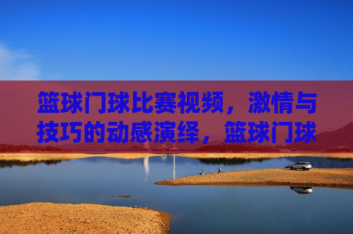 篮球门球比赛视频,激情与技巧的动感演绎,篮球门球比赛视频,激情与技巧的动感演绎