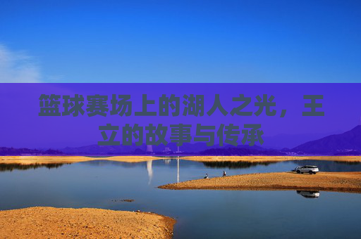 篮球赛场上的湖人之光，王立的故事与传承