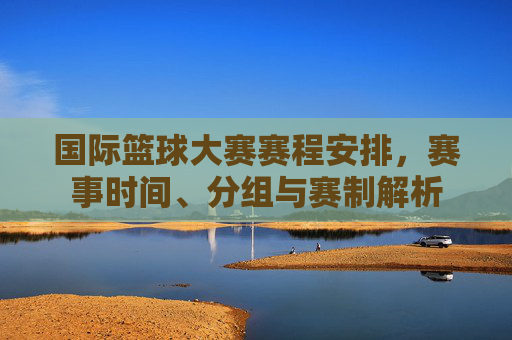国际篮球大赛赛程安排，赛事时间、分组与赛制解析