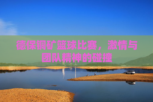 德保铜矿篮球比赛，激情与团队精神的碰撞