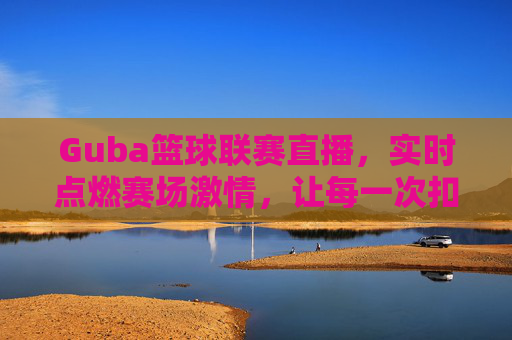 Guba篮球联赛直播，实时点燃赛场激情，让每一次扣篮都触手可及，Guba篮球联赛直播，实时点燃赛场激情，每一次扣篮触手可及