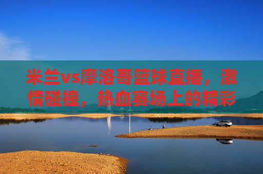 米兰vs摩洛哥篮球直播，激情碰撞，热血赛场上的精彩对决