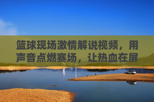 篮球现场激情解说视频，用声音点燃赛场，让热血在屏幕上沸腾