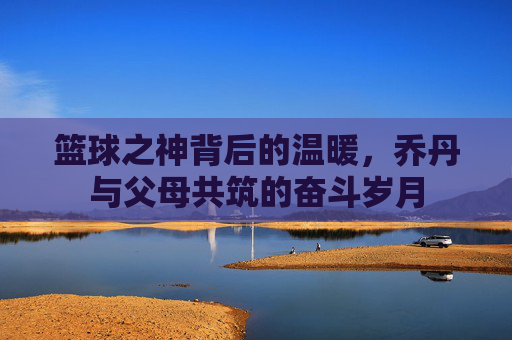 篮球之神背后的温暖，乔丹与父母共筑的奋斗岁月