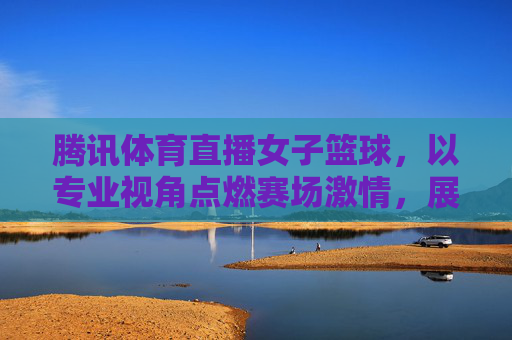 腾讯体育直播女子篮球，以专业视角点燃赛场激情，展现巾帼运动魅力，腾讯体育直播女子篮球，专业视角点燃赛场激情，展现巾帼运动魅力