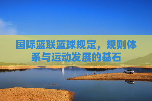 国际篮联篮球规定,规则体系与运动发展的基石