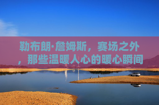 勒布朗·詹姆斯，赛场之外，那些温暖人心的暖心瞬间