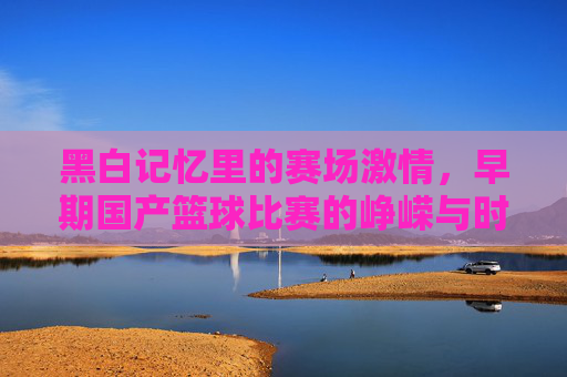 黑白记忆里的赛场激情，早期国产篮球比赛的峥嵘与时代烙印，黑白记忆里的赛场激情，早期国产篮球比赛的峥嵘与时代烙印