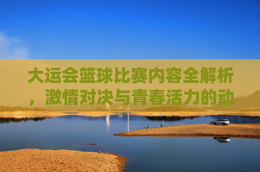 大运会篮球比赛内容全解析,激情对决与青春活力的动感演绎