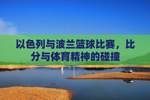 以色列与波兰篮球比赛，比分与体育精神的碰撞