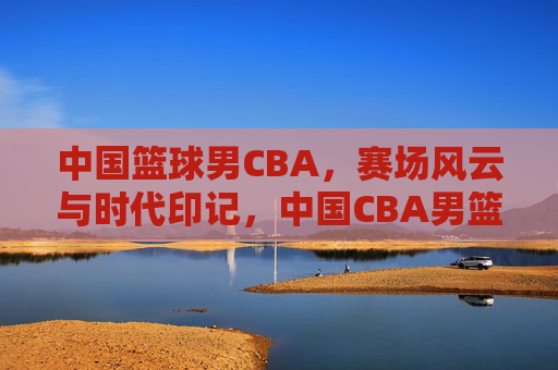 中国篮球男CBA，赛场风云与时代印记，中国CBA男篮赛场风云与时代印记