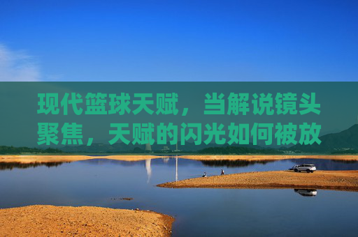 现代篮球天赋，当解说镜头聚焦，天赋的闪光如何被放大？——篮球解说视频中的天赋演绎与解读