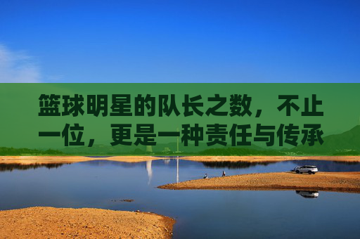 篮球明星的队长之数，不止一位，更是一种责任与传承的延续