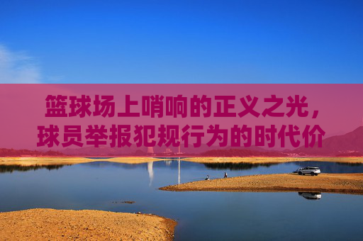 篮球场上哨响的正义之光，球员举报犯规行为的时代价值与实践反思