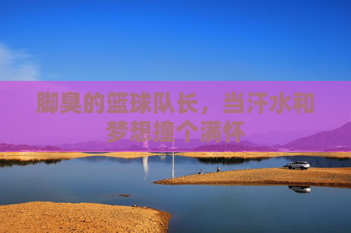 脚臭的篮球队长，当汗水和梦想撞个满怀
