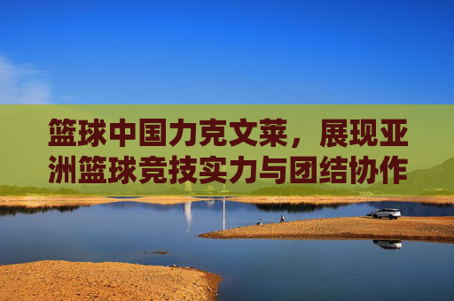 篮球中国力克文莱,展现亚洲篮球竞技实力与团结协作精神,中国力克文莱,亚洲篮球竞技实力与团结协作精神展现