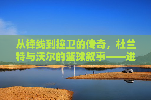 从锋线到控卫的传奇，杜兰特与沃尔的篮球叙事——进攻的艺术与组织的智慧，从锋线到控卫的传奇，杜兰特与沃尔的篮球叙事——进攻的艺术与组织的智慧