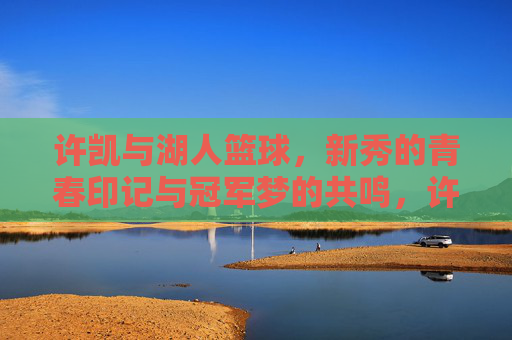 许凯与湖人篮球，新秀的青春印记与冠军梦的共鸣，许凯与湖人篮球，新秀的青春印记与冠军梦的共鸣