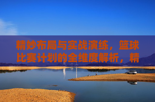 精妙布局与实战演练，篮球比赛计划的全维度解析，精妙布局与实战演练，篮球比赛计划的全维度解析