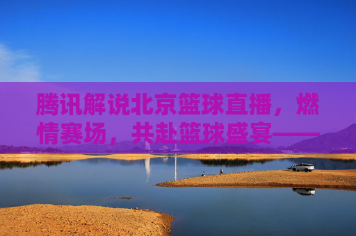 腾讯解说北京篮球直播，燃情赛场，共赴篮球盛宴——技术赋能与激情传递的完美融合
