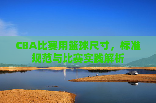CBA比赛用篮球尺寸,标准规范与比赛实践解析