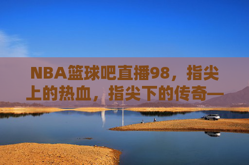 NBA篮球吧直播98，指尖上的热血，指尖下的传奇——一场跨越时空的篮球狂欢，NBA篮球吧直播98，指尖上的热血，指尖下的传奇——一场跨越时空的篮球狂欢