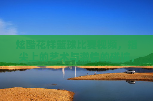 炫酷花样篮球比赛视频,指尖上的艺术与激情的碰撞,炫酷花样篮球比赛视频,指尖上的艺术与激情的碰撞