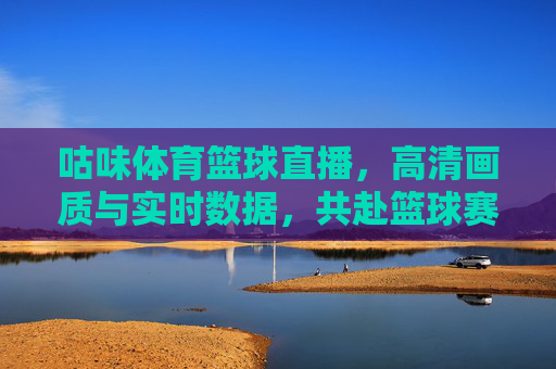 咕味体育篮球直播，高清画质与实时数据，共赴篮球赛场的风云激荡，咕味体育篮球直播，高清画质与实时数据，共赴篮球赛场的风云激荡