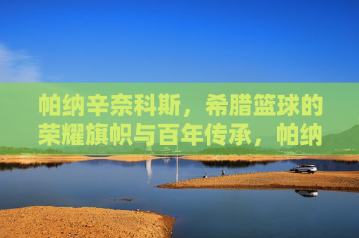 帕纳辛奈科斯，希腊篮球的荣耀旗帜与百年传承，帕纳辛奈科斯，希腊篮球的荣耀旗帜与百年传承