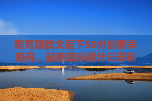 尼克斯欧文轰下50分创赛季新高，最新篮球得分记录彰显王者风范，尼克斯欧文轰50分创赛季新高 篮球得分新纪录彰显王者风范