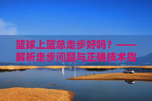 篮球上篮总走步好吗?——解析走步问题与正确技术指导,篮球上篮总走步好吗?——解析走步问题与正确技术指导
