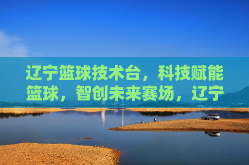 辽宁篮球技术台，科技赋能篮球，智创未来赛场，辽宁篮球技术台，科技赋能篮球，智创未来赛场