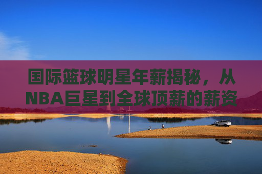 国际篮球明星年薪揭秘，从NBA巨星到全球顶薪的薪资真相，国际篮球明星年薪揭秘，从NBA巨星到全球顶薪的薪资真相