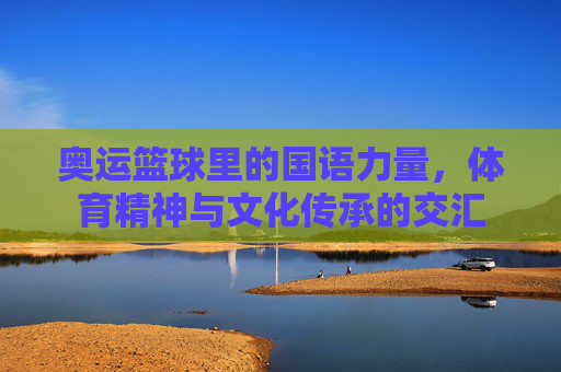 奥运篮球里的国语力量,体育精神与文化传承的交汇