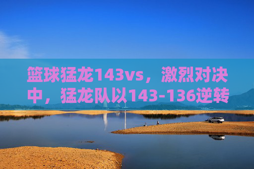 篮球猛龙143vs，激烈对决中，猛龙队以143-136逆转取胜，展现顽强斗志，猛龙143-136逆转取胜，展现顽强斗志的激烈对决