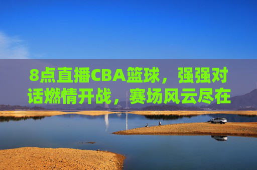 8点直播CBA篮球,强强对话燃情开战,赛场风云尽在掌握